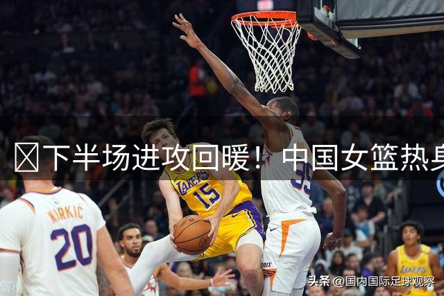 🏀下半场进攻回暖！中国女篮热身赛力克马里